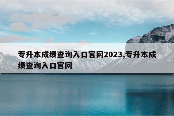 专升本成绩查询入口官网2023,专升本成绩查询入口官网