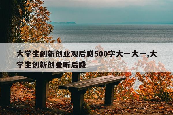 大学生创新创业观后感500字大一大一,大学生创新创业听后感