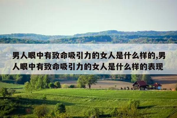 男人眼中有致命吸引力的女人是什么样的,男人眼中有致命吸引力的女人是什么样的表现