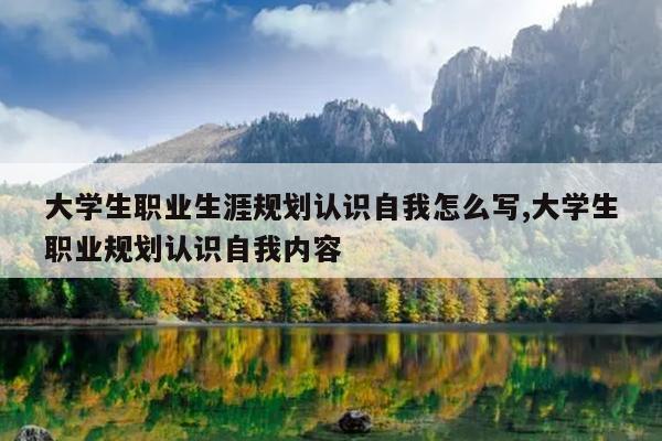 大学生职业生涯规划认识自我怎么写,大学生职业规划认识自我内容