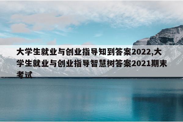 大学生就业与创业指导知到答案2022,大学生就业与创业指导智慧树答案2021期末考试