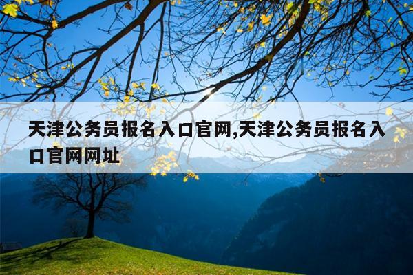 天津公务员报名入口官网,天津公务员报名入口官网网址