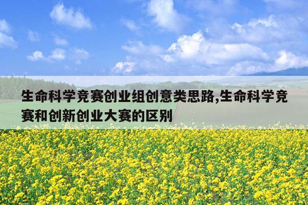 生命科学竞赛创业组创意类思路,生命科学竞赛和创新创业大赛的区别