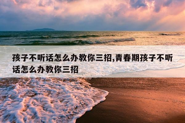 孩子不听话怎么办教你三招,青春期孩子不听话怎么办教你三招