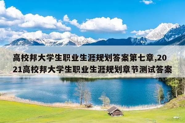 高校邦大学生职业生涯规划答案第七章,2021高校邦大学生职业生涯规划章节测试答案