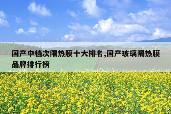 国产中档次隔热膜十大排名,国产玻璃隔热膜品牌排行榜
