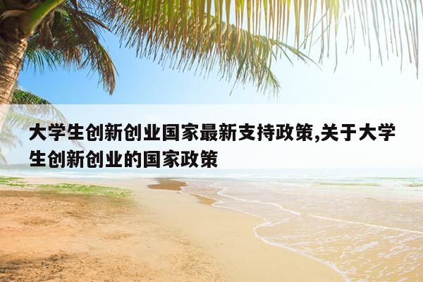 大学生创新创业国家最新支持政策,关于大学生创新创业的国家政策