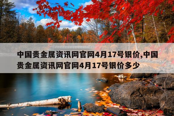 中国贵金属资讯网官网4月17号银价,中国贵金属资讯网官网4月17号银价多少