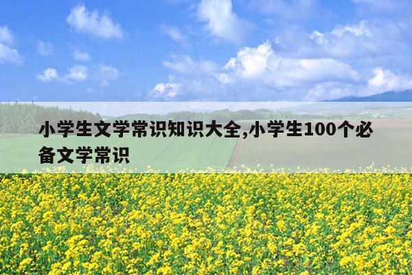 小学生文学常识知识大全,小学生100个必备文学常识