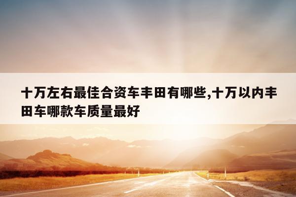 十万左右最佳合资车丰田有哪些,十万以内丰田车哪款车质量最好