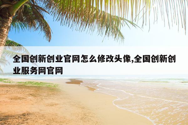 全国创新创业官网怎么修改头像,全国创新创业服务网官网