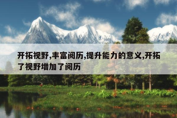开拓视野,丰富阅历,提升能力的意义,开拓了视野增加了阅历