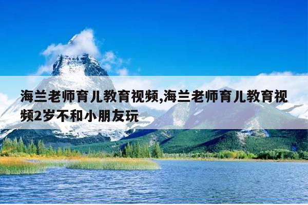 海兰老师育儿教育视频,海兰老师育儿教育视频2岁不和小朋友玩