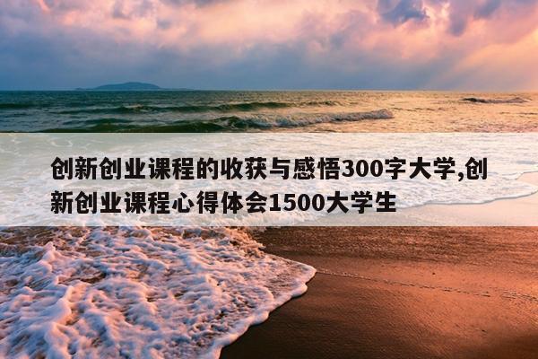创新创业课程的收获与感悟300字大学,创新创业课程心得体会1500大学生