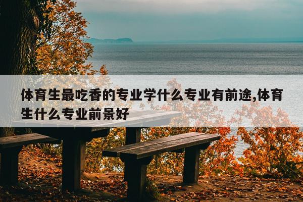 体育生最吃香的专业学什么专业有前途,体育生什么专业前景好