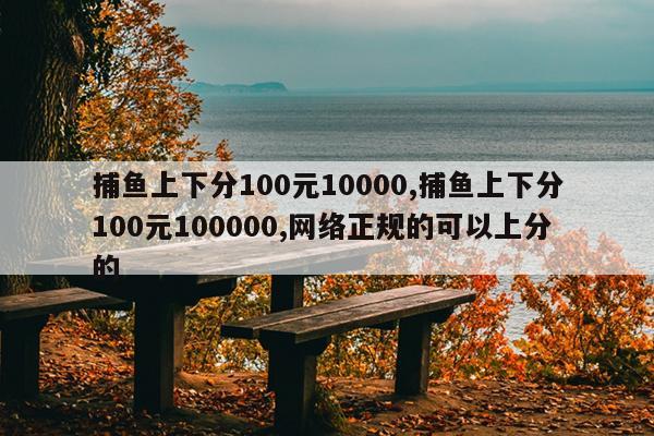 捕鱼上下分100元10000,捕鱼上下分100元100000,网络正规的可以上分的