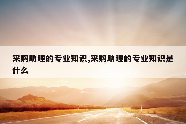 采购助理的专业知识,采购助理的专业知识是什么