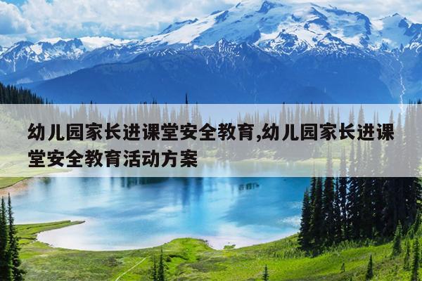 幼儿园家长进课堂安全教育,幼儿园家长进课堂安全教育活动方案