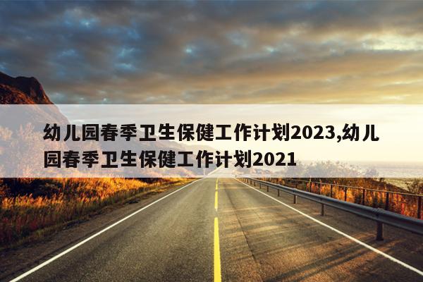 幼儿园春季卫生保健工作计划2023,幼儿园春季卫生保健工作计划2021