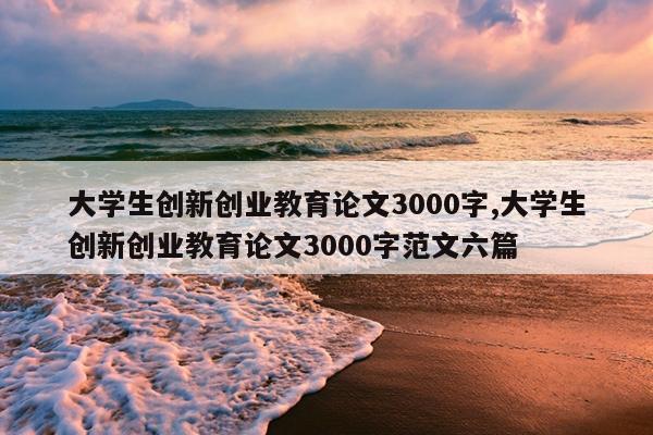 大学生创新创业教育论文3000字,大学生创新创业教育论文3000字范文六篇