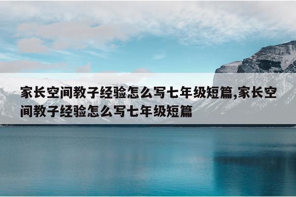 家长空间教子经验怎么写七年级短篇,家长空间教子经验怎么写七年级短篇