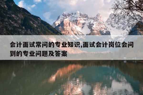 会计面试常问的专业知识,面试会计岗位会问到的专业问题及答案