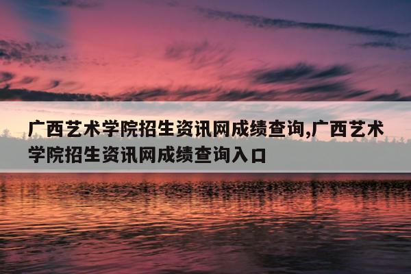 广西艺术学院招生资讯网成绩查询,广西艺术学院招生资讯网成绩查询入口