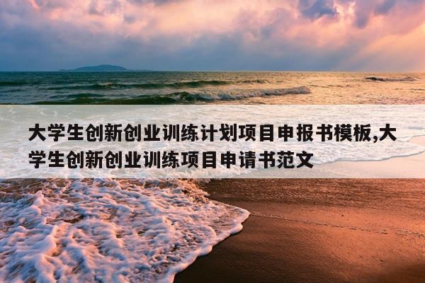 大学生创新创业训练计划项目申报书模板,大学生创新创业训练项目申请书范文