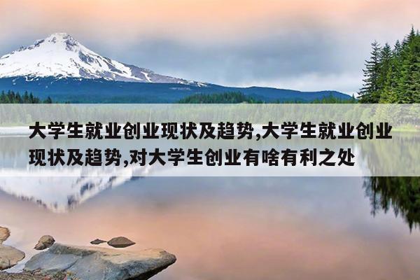 大学生就业创业现状及趋势,大学生就业创业现状及趋势,对大学生创业有啥有利之处