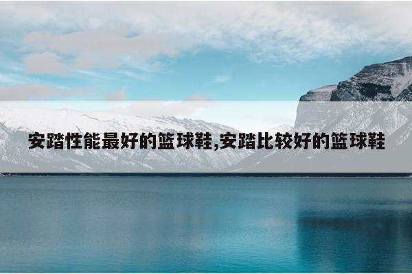 安踏性能最好的篮球鞋,安踏比较好的篮球鞋