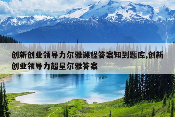 创新创业领导力尔雅课程答案知到题库,创新创业领导力超星尔雅答案