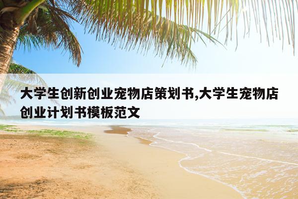 大学生创新创业宠物店策划书,大学生宠物店创业计划书模板范文