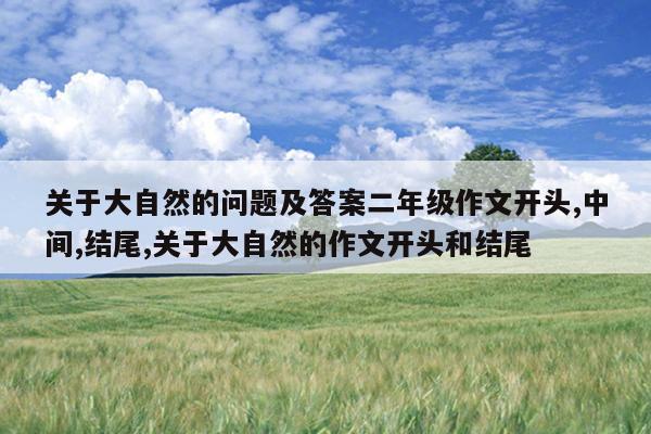 关于大自然的问题及答案二年级作文开头,中间,结尾,关于大自然的作文开头和结尾