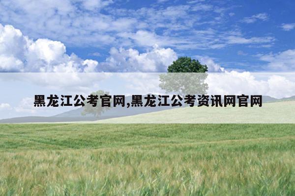 黑龙江公考官网,黑龙江公考资讯网官网