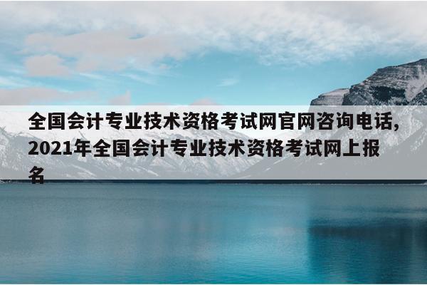 全国会计专业技术资格考试网官网咨询电话,2021年全国会计专业技术资格考试网上报名