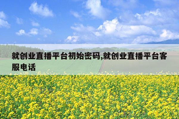 就创业直播平台初始密码,就创业直播平台客服电话