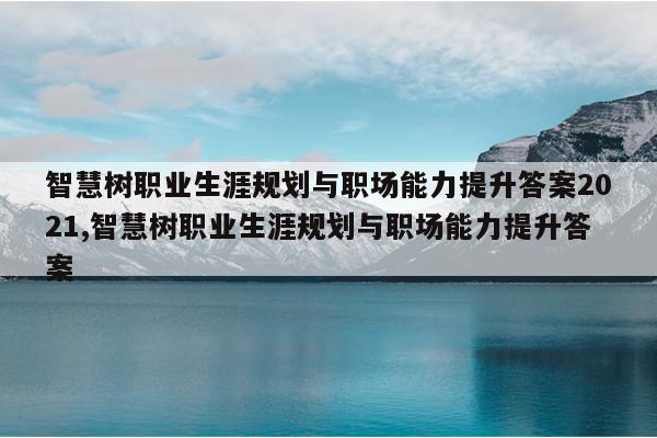 智慧树职业生涯规划与职场能力提升答案2021,智慧树职业生涯规划与职场能力提升答案