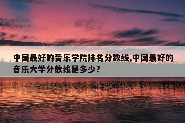 中国最好的音乐学院排名分数线,中国最好的音乐大学分数线是多少?