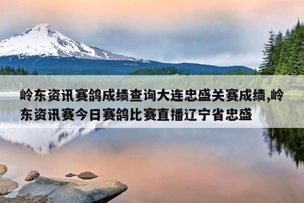 岭东资讯赛鸽成绩查询大连忠盛关赛成绩,岭东资讯赛今日赛鸽比赛直播辽宁省忠盛