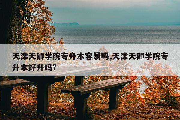 天津天狮学院专升本容易吗,天津天狮学院专升本好升吗?